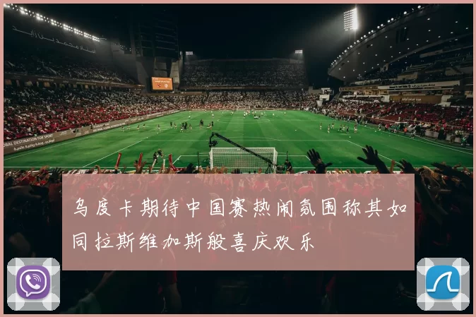 乌度卡期待中国赛热闹氛围称其如同拉斯维加斯般喜庆欢乐