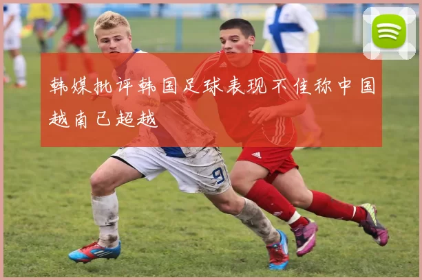 韩媒批评韩国足球表现不佳称中国越南已超越