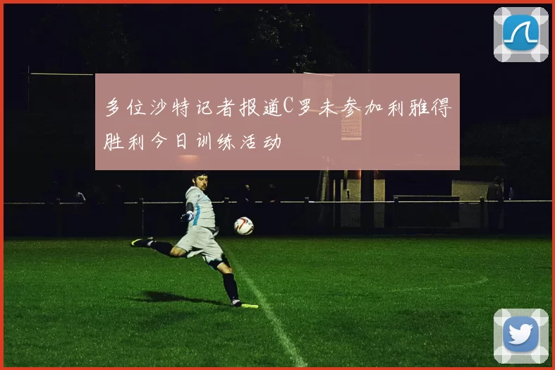 多位沙特记者报道C罗未参加利雅得胜利今日训练活动