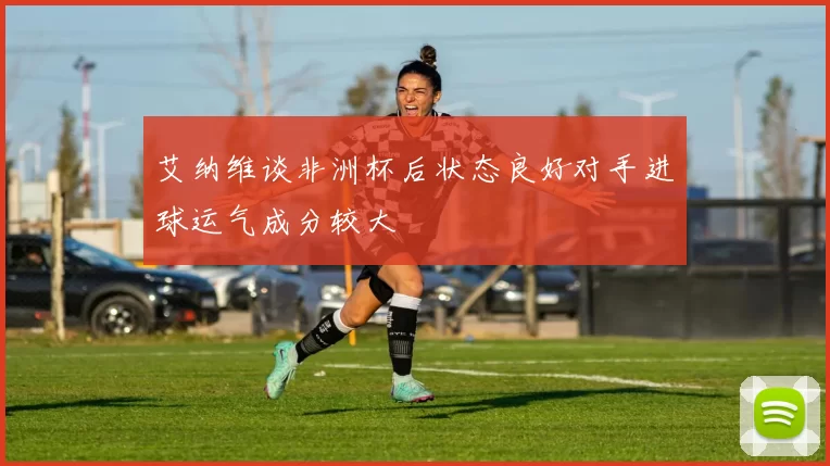 艾纳维谈非洲杯后状态良好对手进球运气成分较大
