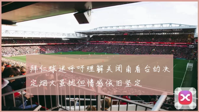 拜仁球迷呼吁理解关闭南看台的决定烟火虽扰但情感依旧坚定