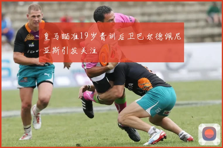 皇马瞄准19岁青训后卫巴尔德佩尼亚斯引发关注