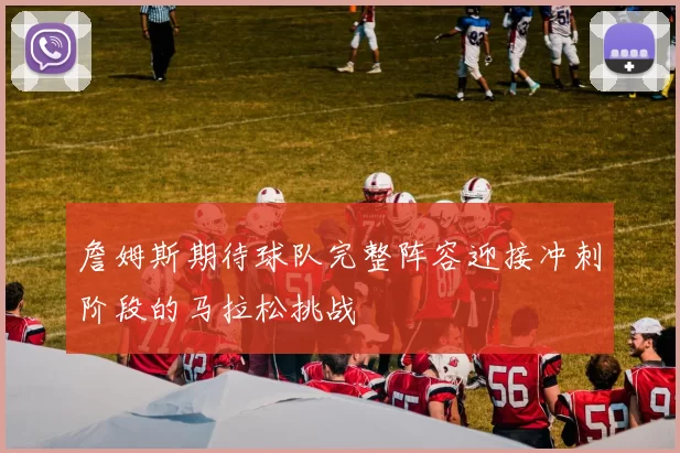 詹姆斯期待球队完整阵容迎接冲刺阶段的马拉松挑战