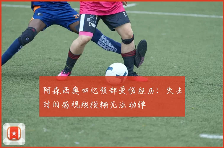 阿森西奥回忆颈部受伤经历：失去时间感视线模糊无法动弹