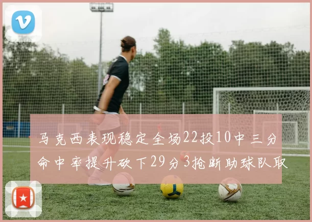 马克西表现稳定全场22投10中三分命中率提升砍下29分3抢断助球队取胜