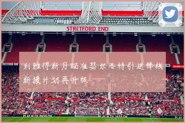 利雅得新月瞄准瑟尔洛特引进锋线新援计划再升级