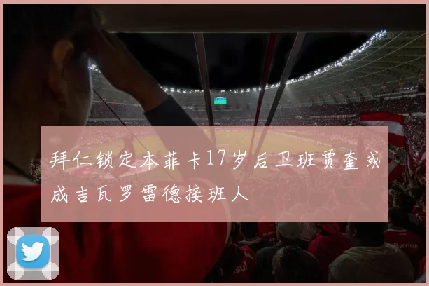 拜仁锁定本菲卡17岁后卫班贾奎或成吉瓦罗雷德接班人