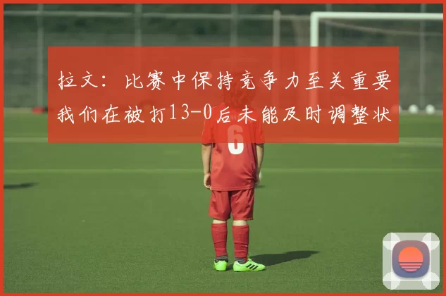 拉文：比赛中保持竞争力至关重要我们在被打13-0后未能及时调整状态