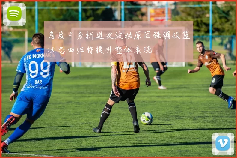 乌度卡分析进攻波动原因强调投篮状态回归将提升整体表现