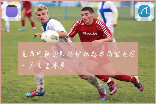 皇马巴萨紧盯格伊动态水晶宫或在一月出售球员